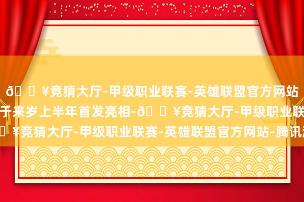 🔥竞猜大厅-甲级职业联赛-英雄联盟官方网站-腾讯游戏新车筹备将于来岁上半年首发亮相-🔥竞猜大厅-甲级职业联赛-英雄联盟官方网站-腾讯游戏