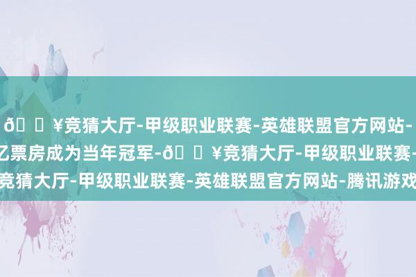 🔥竞猜大厅-甲级职业联赛-英雄联盟官方网站-腾讯游戏最终以36.5亿票房成为当年冠军-🔥竞猜大厅-甲级职业联赛-英雄联盟官方网站-腾讯游戏