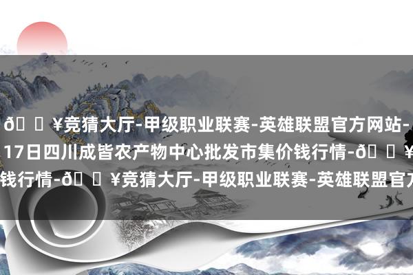 🔥竞猜大厅-甲级职业联赛-英雄联盟官方网站-腾讯游戏2024年12月17日四川成皆农产物中心批发市集价钱行情-🔥竞猜大厅-甲级职业联赛-英雄联盟官方网站-腾讯游戏