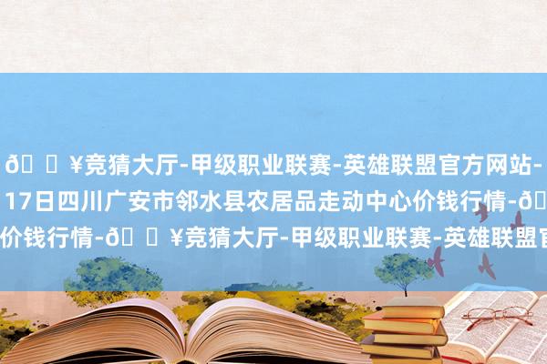 🔥竞猜大厅-甲级职业联赛-英雄联盟官方网站-腾讯游戏2024年12月17日四川广安市邻水县农居品走动中心价钱行情-🔥竞猜大厅-甲级职业联赛-英雄联盟官方网站-腾讯游戏