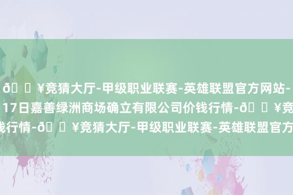 🔥竞猜大厅-甲级职业联赛-英雄联盟官方网站-腾讯游戏2024年12月17日嘉善绿洲商场确立有限公司价钱行情-🔥竞猜大厅-甲级职业联赛-英雄联盟官方网站-腾讯游戏