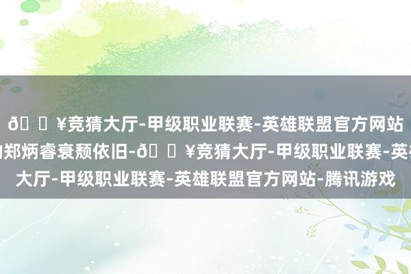 🔥竞猜大厅-甲级职业联赛-英雄联盟官方网站-腾讯游戏肖央扮演的郑炳睿衰颓依旧-🔥竞猜大厅-甲级职业联赛-英雄联盟官方网站-腾讯游戏