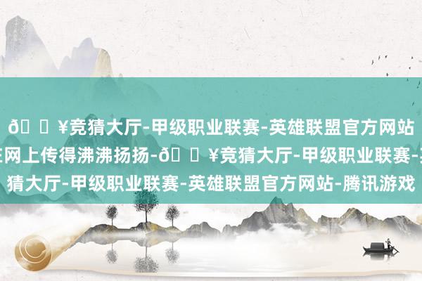 🔥竞猜大厅-甲级职业联赛-英雄联盟官方网站-腾讯游戏有个事儿在网上传得沸沸扬扬-🔥竞猜大厅-甲级职业联赛-英雄联盟官方网站-腾讯游戏