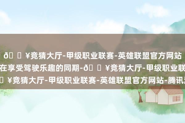 🔥竞猜大厅-甲级职业联赛-英雄联盟官方网站-腾讯游戏让东说念主在享受驾驶乐趣的同期-🔥竞猜大厅-甲级职业联赛-英雄联盟官方网站-腾讯游戏