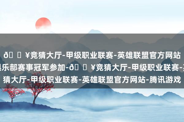 🔥竞猜大厅-甲级职业联赛-英雄联盟官方网站-腾讯游戏由各大洲俱乐部赛事冠军参加-🔥竞猜大厅-甲级职业联赛-英雄联盟官方网站-腾讯游戏