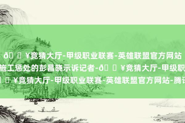 🔥竞猜大厅-甲级职业联赛-英雄联盟官方网站-腾讯游戏”细致现场施工惩处的彭昌晓示诉记者-🔥竞猜大厅-甲级职业联赛-英雄联盟官方网站-腾讯游戏