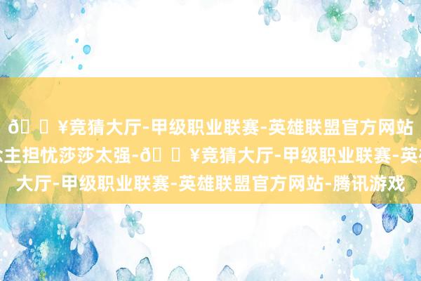 🔥竞猜大厅-甲级职业联赛-英雄联盟官方网站-腾讯游戏不少东说念主担忧莎莎太强-🔥竞猜大厅-甲级职业联赛-英雄联盟官方网站-腾讯游戏