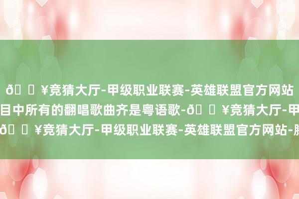 🔥竞猜大厅-甲级职业联赛-英雄联盟官方网站-腾讯游戏这一季的节目中所有的翻唱歌曲齐是粤语歌-🔥竞猜大厅-甲级职业联赛-英雄联盟官方网站-腾讯游戏