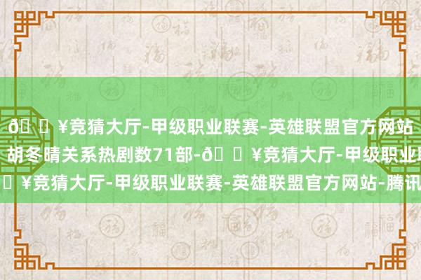 🔥竞猜大厅-甲级职业联赛-英雄联盟官方网站-腾讯游戏排名第一；胡冬晴关系热剧数71部-🔥竞猜大厅-甲级职业联赛-英雄联盟官方网站-腾讯游戏