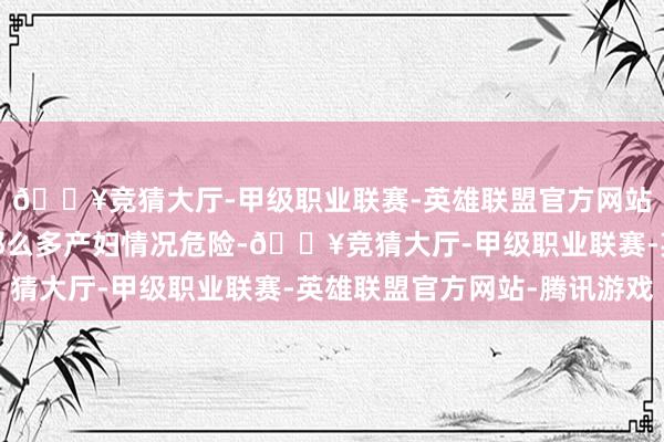 🔥竞猜大厅-甲级职业联赛-英雄联盟官方网站-腾讯游戏但是看到那么多产妇情况危险-🔥竞猜大厅-甲级职业联赛-英雄联盟官方网站-腾讯游戏