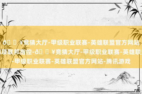 🔥竞猜大厅-甲级职业联赛-英雄联盟官方网站-腾讯游戏他还靠近四项联邦指控-🔥竞猜大厅-甲级职业联赛-英雄联盟官方网站-腾讯游戏