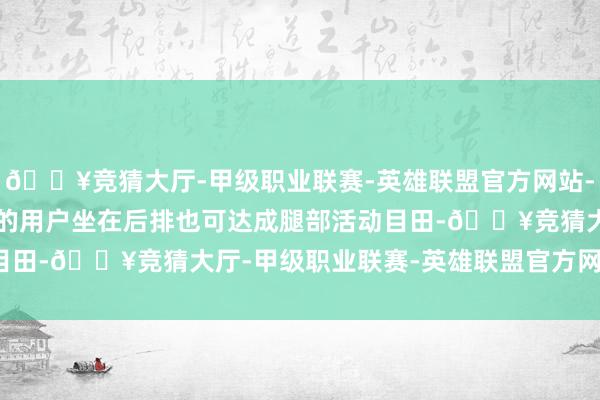 🔥竞猜大厅-甲级职业联赛-英雄联盟官方网站-腾讯游戏身高 1.8m 的用户坐在后排也可达成腿部活动目田-🔥竞猜大厅-甲级职业联赛-英雄联盟官方网站-腾讯游戏