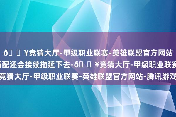 🔥竞猜大厅-甲级职业联赛-英雄联盟官方网站-腾讯游戏大约这段婚配还会接续拖延下去-🔥竞猜大厅-甲级职业联赛-英雄联盟官方网站-腾讯游戏