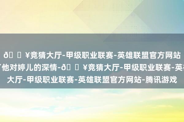 🔥竞猜大厅-甲级职业联赛-英雄联盟官方网站-腾讯游戏不仅体现了他对婷儿的深情-🔥竞猜大厅-甲级职业联赛-英雄联盟官方网站-腾讯游戏