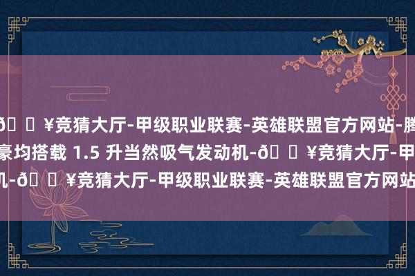 🔥竞猜大厅-甲级职业联赛-英雄联盟官方网站-腾讯游戏吉祥第 4 代帝豪均搭载 1.5 升当然吸气发动机-🔥竞猜大厅-甲级职业联赛-英雄联盟官方网站-腾讯游戏