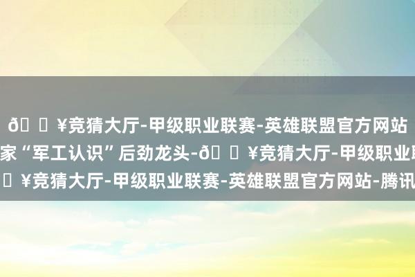 🔥竞猜大厅-甲级职业联赛-英雄联盟官方网站-腾讯游戏挖掘出了3家“军工认识”后劲龙头-🔥竞猜大厅-甲级职业联赛-英雄联盟官方网站-腾讯游戏