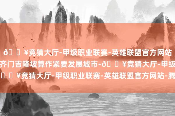 🔥竞猜大厅-甲级职业联赛-英雄联盟官方网站-腾讯游戏马来西亚把齐门吉隆坡算作紧要发展城市-🔥竞猜大厅-甲级职业联赛-英雄联盟官方网站-腾讯游戏