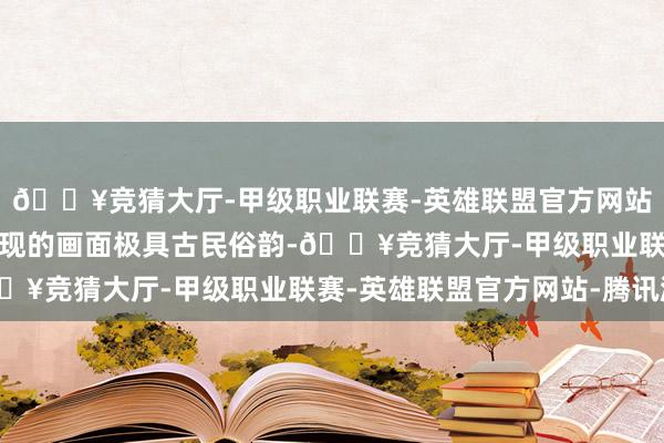 🔥竞猜大厅-甲级职业联赛-英雄联盟官方网站-腾讯游戏预报片中展现的画面极具古民俗韵-🔥竞猜大厅-甲级职业联赛-英雄联盟官方网站-腾讯游戏