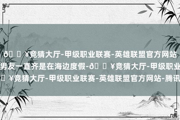 🔥竞猜大厅-甲级职业联赛-英雄联盟官方网站-腾讯游戏吉娘娘和小男友一直齐是在海边度假-🔥竞猜大厅-甲级职业联赛-英雄联盟官方网站-腾讯游戏