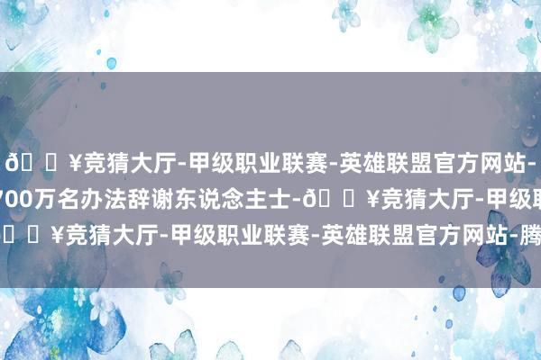 🔥竞猜大厅-甲级职业联赛-英雄联盟官方网站-腾讯游戏中国有跳跃1700万名办法辞谢东说念主士-🔥竞猜大厅-甲级职业联赛-英雄联盟官方网站-腾讯游戏