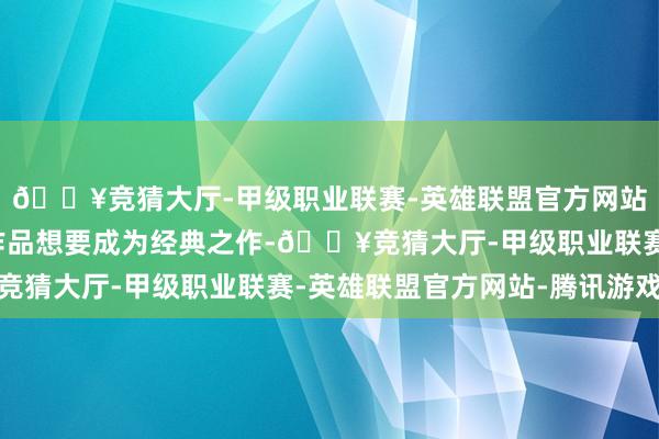 🔥竞猜大厅-甲级职业联赛-英雄联盟官方网站-腾讯游戏无论哪部作品想要成为经典之作-🔥竞猜大厅-甲级职业联赛-英雄联盟官方网站-腾讯游戏