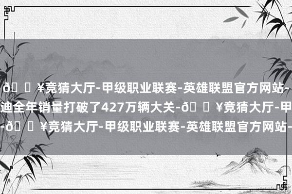 🔥竞猜大厅-甲级职业联赛-英雄联盟官方网站-腾讯游戏2024年比亚迪全年销量打破了427万辆大关-🔥竞猜大厅-甲级职业联赛-英雄联盟官方网站-腾讯游戏