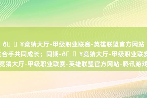 🔥竞猜大厅-甲级职业联赛-英雄联盟官方网站-腾讯游戏他们互相扶合手共同成长；同期-🔥竞猜大厅-甲级职业联赛-英雄联盟官方网站-腾讯游戏