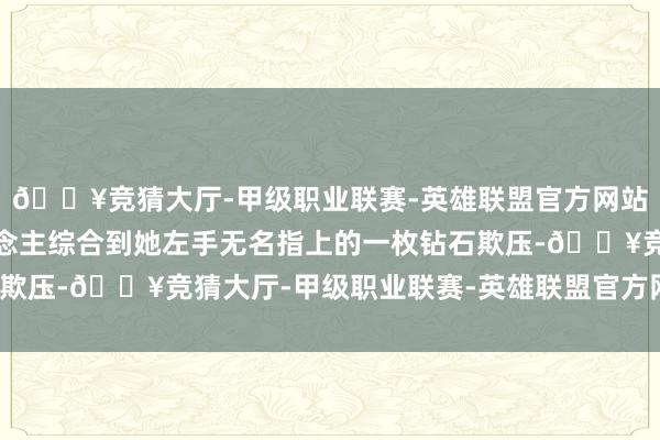 🔥竞猜大厅-甲级职业联赛-英雄联盟官方网站-腾讯游戏直到有东说念主综合到她左手无名指上的一枚钻石欺压-🔥竞猜大厅-甲级职业联赛-英雄联盟官方网站-腾讯游戏