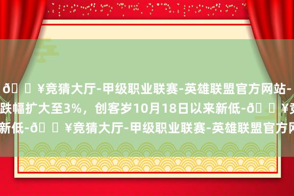 🔥竞猜大厅-甲级职业联赛-英雄联盟官方网站-腾讯游戏创业板指日内跌幅扩大至3%，创客岁10月18日以来新低-🔥竞猜大厅-甲级职业联赛-英雄联盟官方网站-腾讯游戏