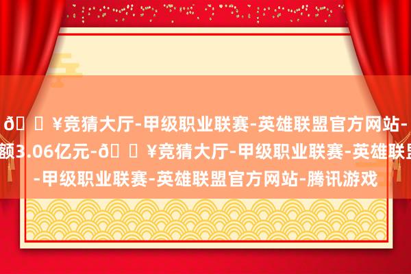 🔥竞猜大厅-甲级职业联赛-英雄联盟官方网站-腾讯游戏面前融资余额3.06亿元-🔥竞猜大厅-甲级职业联赛-英雄联盟官方网站-腾讯游戏