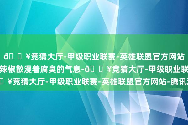 🔥竞猜大厅-甲级职业联赛-英雄联盟官方网站-腾讯游戏堆积如山的辣椒散漫着腐臭的气息-🔥竞猜大厅-甲级职业联赛-英雄联盟官方网站-腾讯游戏