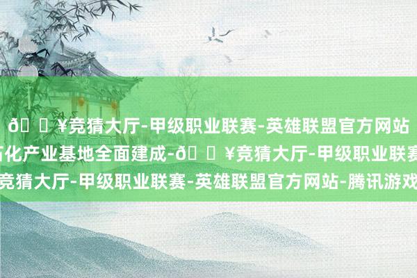 🔥竞猜大厅-甲级职业联赛-英雄联盟官方网站-腾讯游戏我国最大石化产业基地全面建成-🔥竞猜大厅-甲级职业联赛-英雄联盟官方网站-腾讯游戏