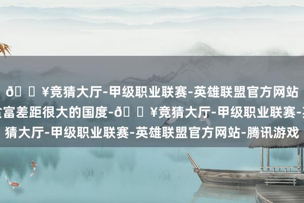 🔥竞猜大厅-甲级职业联赛-英雄联盟官方网站-腾讯游戏而在这个贫富差距很大的国度-🔥竞猜大厅-甲级职业联赛-英雄联盟官方网站-腾讯游戏