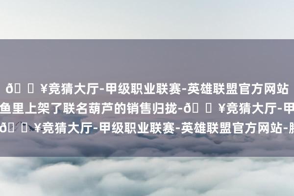 🔥竞猜大厅-甲级职业联赛-英雄联盟官方网站-腾讯游戏有商家在闲鱼里上架了联名葫芦的销售归拢-🔥竞猜大厅-甲级职业联赛-英雄联盟官方网站-腾讯游戏