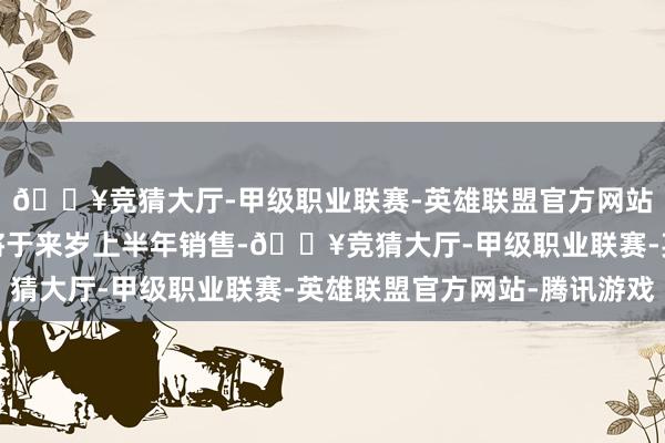 🔥竞猜大厅-甲级职业联赛-英雄联盟官方网站-腾讯游戏瞻望最快将于来岁上半年销售-🔥竞猜大厅-甲级职业联赛-英雄联盟官方网站-腾讯游戏