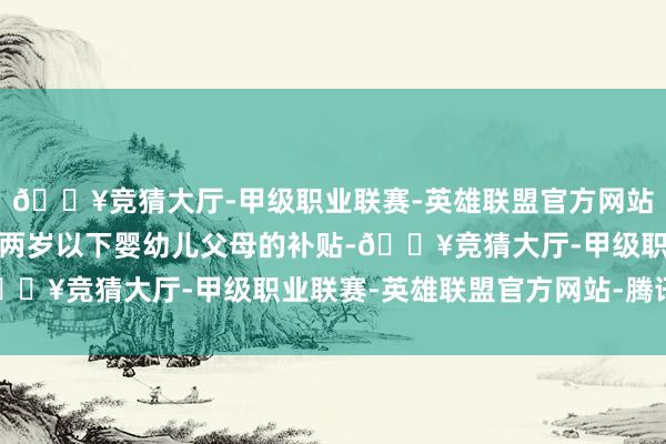 🔥竞猜大厅-甲级职业联赛-英雄联盟官方网站-腾讯游戏大幅晋升对两岁以下婴幼儿父母的补贴-🔥竞猜大厅-甲级职业联赛-英雄联盟官方网站-腾讯游戏