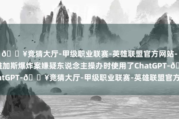 🔥竞猜大厅-甲级职业联赛-英雄联盟官方网站-腾讯游戏警方称拉斯维加斯爆炸案嫌疑东说念主操办时使用了ChatGPT-🔥竞猜大厅-甲级职业联赛-英雄联盟官方网站-腾讯游戏