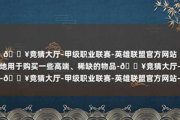 🔥竞猜大厅-甲级职业联赛-英雄联盟官方网站-腾讯游戏而欧金更多地用于购买一些高端、稀缺的物品-🔥竞猜大厅-甲级职业联赛-英雄联盟官方网站-腾讯游戏