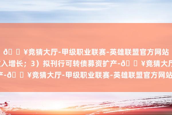 🔥竞猜大厅-甲级职业联赛-英雄联盟官方网站-腾讯游戏看好长期收入增长；3）拟刊行可转债募资扩产-🔥竞猜大厅-甲级职业联赛-英雄联盟官方网站-腾讯游戏