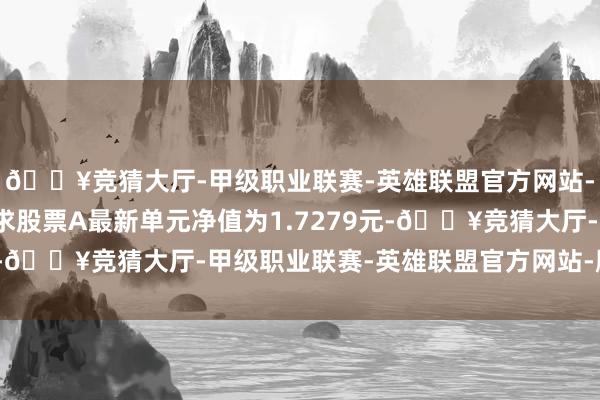 🔥竞猜大厅-甲级职业联赛-英雄联盟官方网站-腾讯游戏摩根民生需求股票A最新单元净值为1.7279元-🔥竞猜大厅-甲级职业联赛-英雄联盟官方网站-腾讯游戏