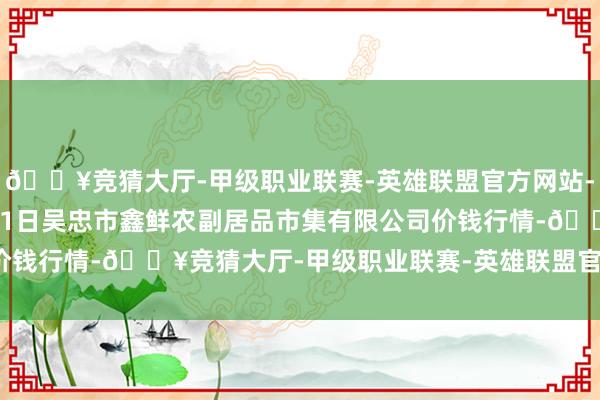 🔥竞猜大厅-甲级职业联赛-英雄联盟官方网站-腾讯游戏2025年1月11日吴忠市鑫鲜农副居品市集有限公司价钱行情-🔥竞猜大厅-甲级职业联赛-英雄联盟官方网站-腾讯游戏