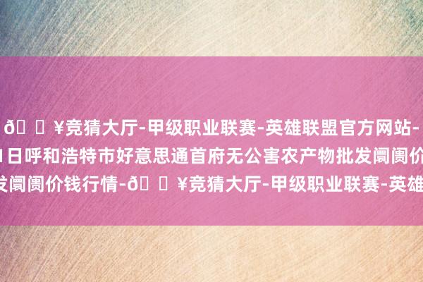 🔥竞猜大厅-甲级职业联赛-英雄联盟官方网站-腾讯游戏2025年1月11日呼和浩特市好意思通首府无公害农产物批发阛阓价钱行情-🔥竞猜大厅-甲级职业联赛-英雄联盟官方网站-腾讯游戏