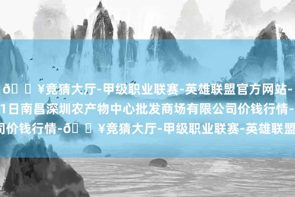 🔥竞猜大厅-甲级职业联赛-英雄联盟官方网站-腾讯游戏2025年1月11日南昌深圳农产物中心批发商场有限公司价钱行情-🔥竞猜大厅-甲级职业联赛-英雄联盟官方网站-腾讯游戏