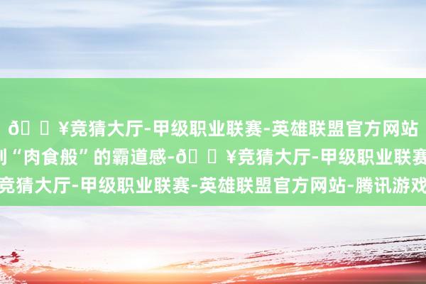 🔥竞猜大厅-甲级职业联赛-英雄联盟官方网站-腾讯游戏也能享受到“肉食般”的霸道感-🔥竞猜大厅-甲级职业联赛-英雄联盟官方网站-腾讯游戏