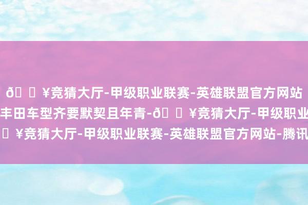 🔥竞猜大厅-甲级职业联赛-英雄联盟官方网站-腾讯游戏比较在售的丰田车型齐要默契且年青-🔥竞猜大厅-甲级职业联赛-英雄联盟官方网站-腾讯游戏