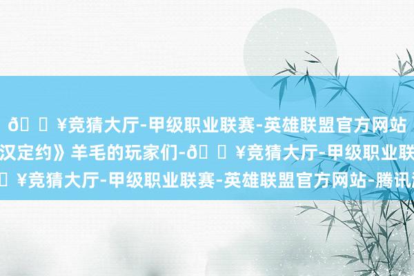 🔥竞猜大厅-甲级职业联赛-英雄联盟官方网站-腾讯游戏擅长薅《铁汉定约》羊毛的玩家们-🔥竞猜大厅-甲级职业联赛-英雄联盟官方网站-腾讯游戏