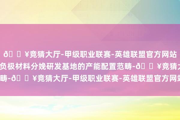 🔥竞猜大厅-甲级职业联赛-英雄联盟官方网站-腾讯游戏详情了本次负极材料分娩研发基地的产能配置范畴-🔥竞猜大厅-甲级职业联赛-英雄联盟官方网站-腾讯游戏