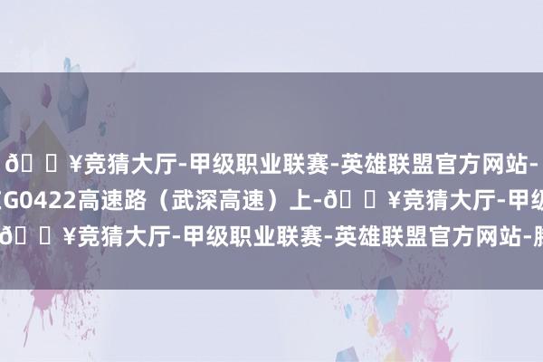 🔥竞猜大厅-甲级职业联赛-英雄联盟官方网站-腾讯游戏车子正行进在G0422高速路（武深高速）上-🔥竞猜大厅-甲级职业联赛-英雄联盟官方网站-腾讯游戏