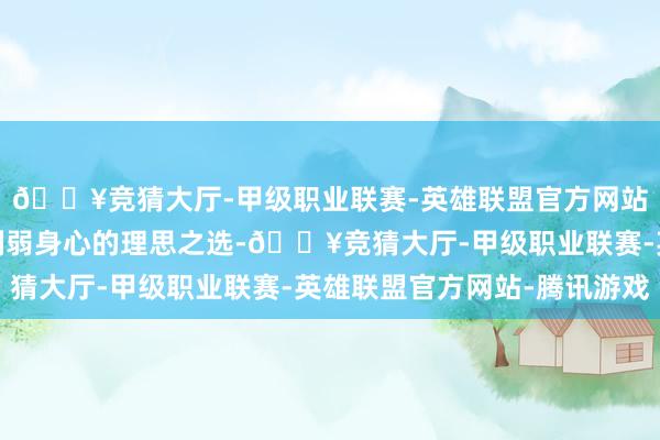 🔥竞猜大厅-甲级职业联赛-英雄联盟官方网站-腾讯游戏这是一次削弱身心的理思之选-🔥竞猜大厅-甲级职业联赛-英雄联盟官方网站-腾讯游戏