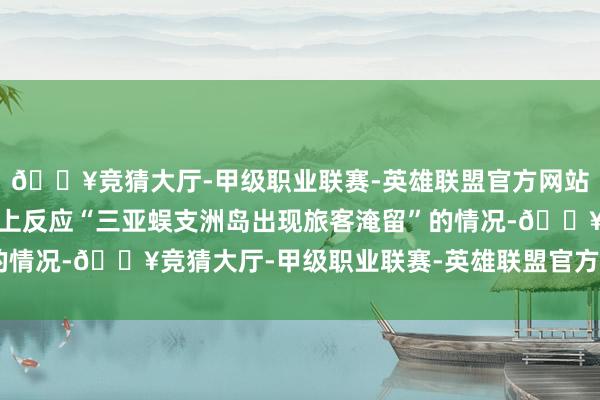 🔥竞猜大厅-甲级职业联赛-英雄联盟官方网站-腾讯游戏有网民在网上反应“三亚蜈支洲岛出现旅客淹留”的情况-🔥竞猜大厅-甲级职业联赛-英雄联盟官方网站-腾讯游戏